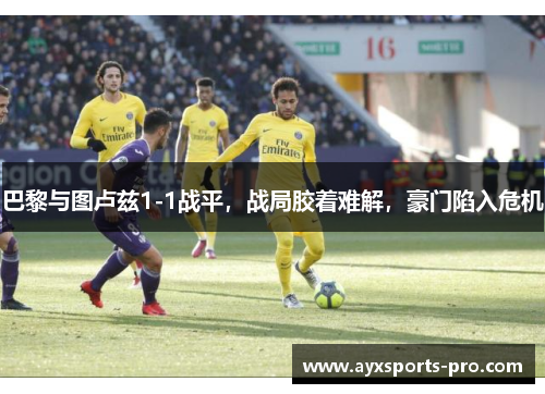 巴黎与图卢兹1-1战平，战局胶着难解，豪门陷入危机
